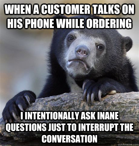 WHEN A CUSTOMER TALKS ON HIS PHONE WHILE ORDERING I INTENTIONALLY ASK INANE QUESTIONS JUST TO INTERRUPT THE CONVERSATION  Confession Bear