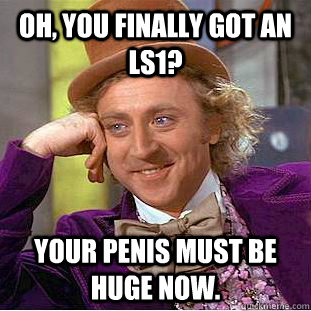 Oh, You finally got an ls1? Your penis must be huge now.  Creepy Wonka