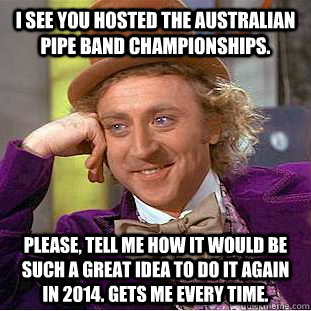 I see you hosted the Australian Pipe Band Championships. Please, tell me how it would be such a great idea to do it again in 2014. Gets me every time. - I see you hosted the Australian Pipe Band Championships. Please, tell me how it would be such a great idea to do it again in 2014. Gets me every time.  Condescending Wonka