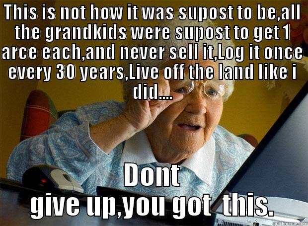 THIS IS NOT HOW IT WAS SUPOST TO BE,ALL THE GRANDKIDS WERE SUPOST TO GET 1 ARCE EACH,AND NEVER SELL IT,LOG IT ONCE EVERY 30 YEARS,LIVE OFF THE LAND LIKE I DID.... DONT GIVE UP,YOU GOT  THIS. Grandma finds the Internet