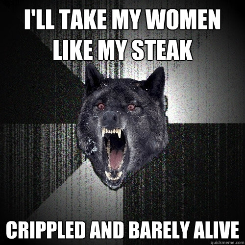 i'll take my women like my steak crippled and barely alive  Insanity Wolf