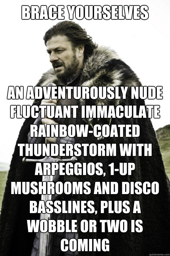 Brace yourselves An adventurously nude fluctuant immaculate rainbow-coated thunderstorm with arpeggios, 1-up mushrooms and disco basslines, plus a wobble or two is coming   Brace yourself