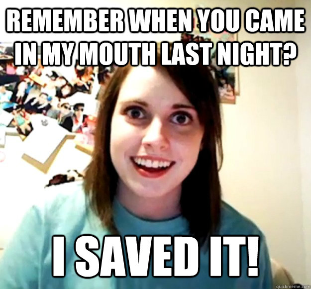 Remember When You Came In My Mouth Last Night I Saved It Overly Attached Girlfriend Quickmeme