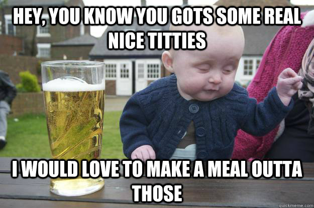 hey, you know you gots some real nice titties i would love to make a meal outta those   drunk baby