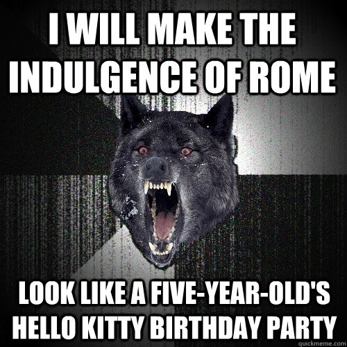 i will make the indulgence of rome look like a five-year-old's hello kitty birthday party - i will make the indulgence of rome look like a five-year-old's hello kitty birthday party  Insanity Wolf