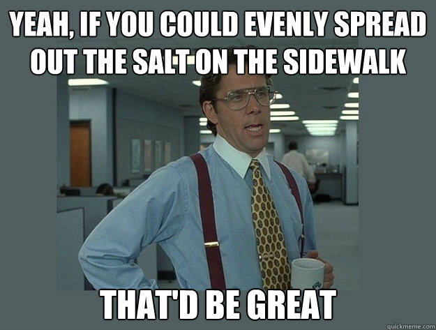 Yeah, if you could evenly spread out the salt on the sidewalk That'd be great  Office Space Lumbergh