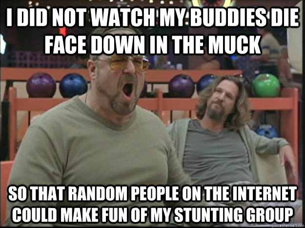 I did not watch my buddies die face down in the muck so that random people on the internet could make fun of my stunting group - I did not watch my buddies die face down in the muck so that random people on the internet could make fun of my stunting group  Misc