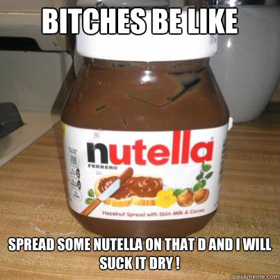 bitches be like Spread some nutella on that d and i will suck it dry !   