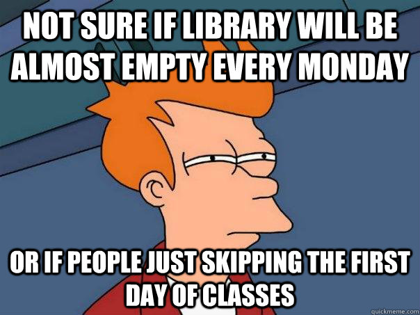not sure if library will be almost empty every monday Or if people just skipping the first day of classes  Futurama Fry