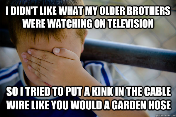 I didn't like what my older brothers were watching on television So I tried to put a kink in the cable wire like you would a garden hose  Confession kid