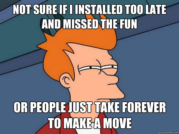 not sure if i installed too late and missed the fun or people just take forever
to make a move  Futurama Fry