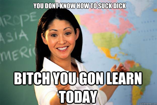 you dont know how to suck dick  bitch you gon learn today  Unhelpful High School Teacher