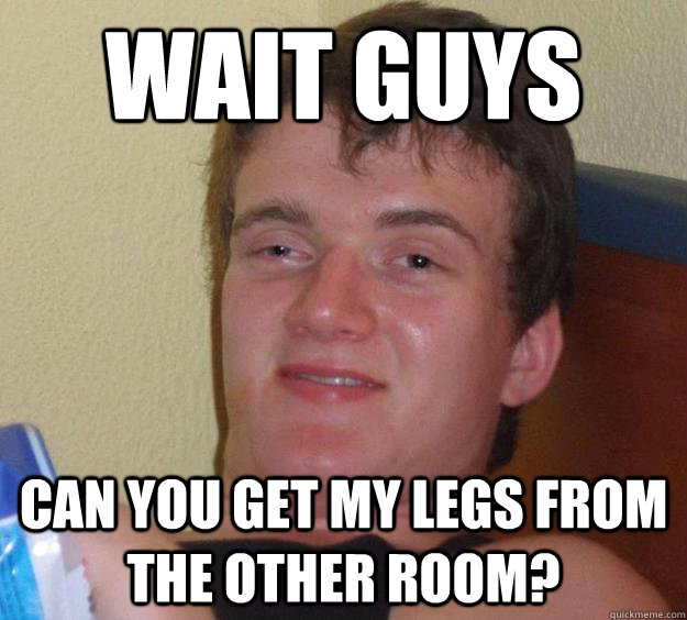 wait guys can you get my legs from the other room?  10 Guy