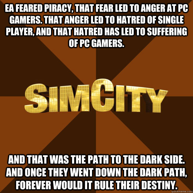 EA feared piracy, that fear led to anger at PC gamers. That anger led to hatred of single player, and that hatred has led to suffering of PC gamers.  And that was the path to the Dark Side. And once they went down the dark path, forever would it rule thei  SimCity