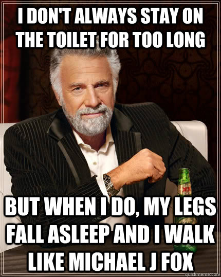 I don't always stay on the toilet for too long but when i do, my legs fall asleep and I walk like Michael J Fox  The Most Interesting Man In The World