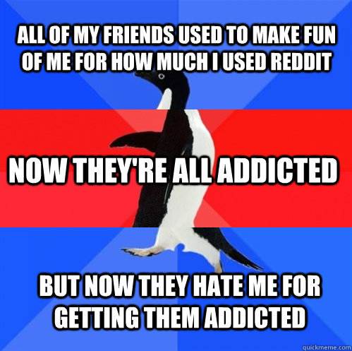 all of my friends used to make fun of me for how much i used reddit now they're all addicted but now they hate me for getting them addicted - all of my friends used to make fun of me for how much i used reddit now they're all addicted but now they hate me for getting them addicted  Socially Awkward Awesome Awkward Penguin