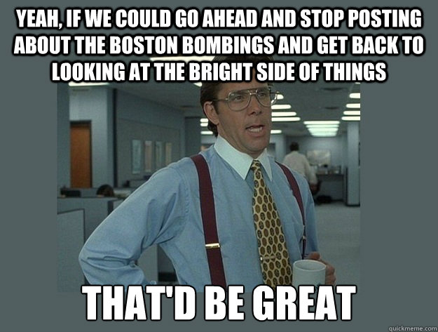 Yeah, if we could go ahead and stop posting about the boston bombings and get back to looking at the bright side of things That'd be great - Yeah, if we could go ahead and stop posting about the boston bombings and get back to looking at the bright side of things That'd be great  Office Space Lumbergh