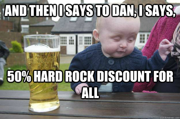 And then I says to Dan, I says, 50% Hard Rock discount for all  - And then I says to Dan, I says, 50% Hard Rock discount for all   drunk baby