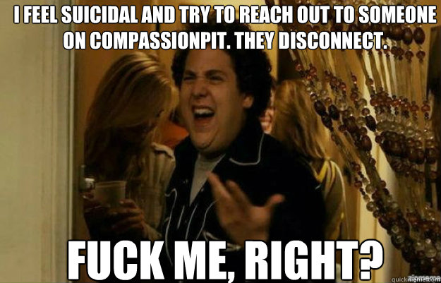 I feel suicidal and try to reach out to someone on compassionpit. They disconnect. FUCK ME, RIGHT?  fuck me right