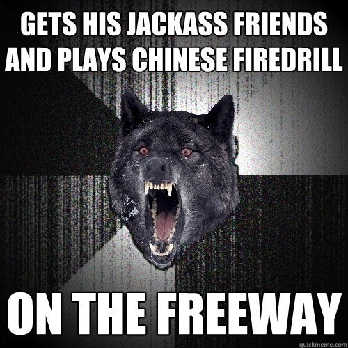 gets his jackass friends and plays chinese firedrill on the freeway  Insanity Wolf