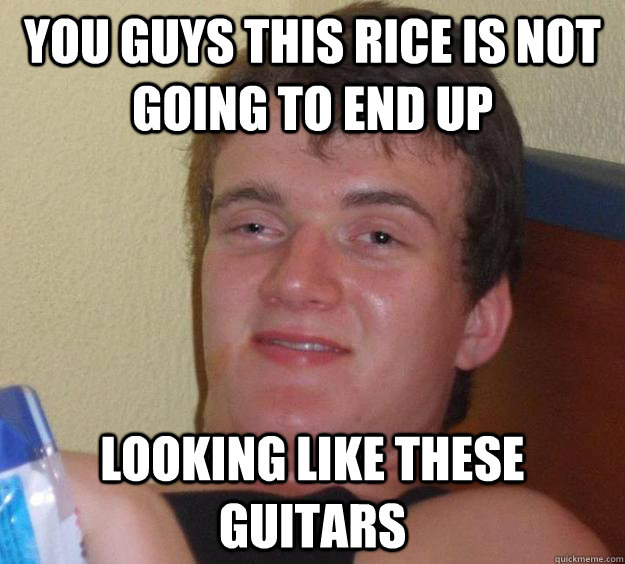 You guys this rice is not going to end up looking like these guitars  10 Guy