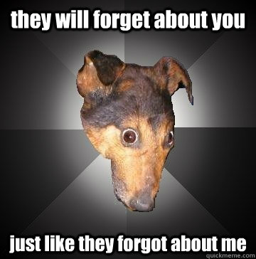 they will forget about you  just like they forgot about me   Depression Dog