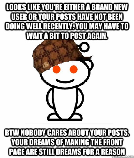 Looks like you're either a brand new user or your posts have not been doing well recently. You may have to wait a bit to post again.  btw nobody cares about your posts. your dreams of making the front page are still dreams for a reason  Scumbag Reddit