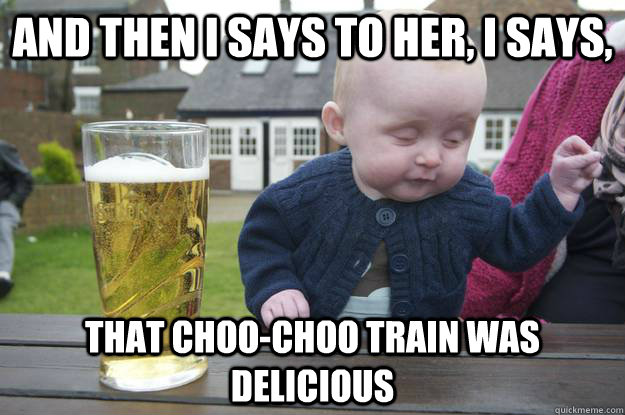 And then I says to her, I says, That choo-choo train was delicious  drunk baby