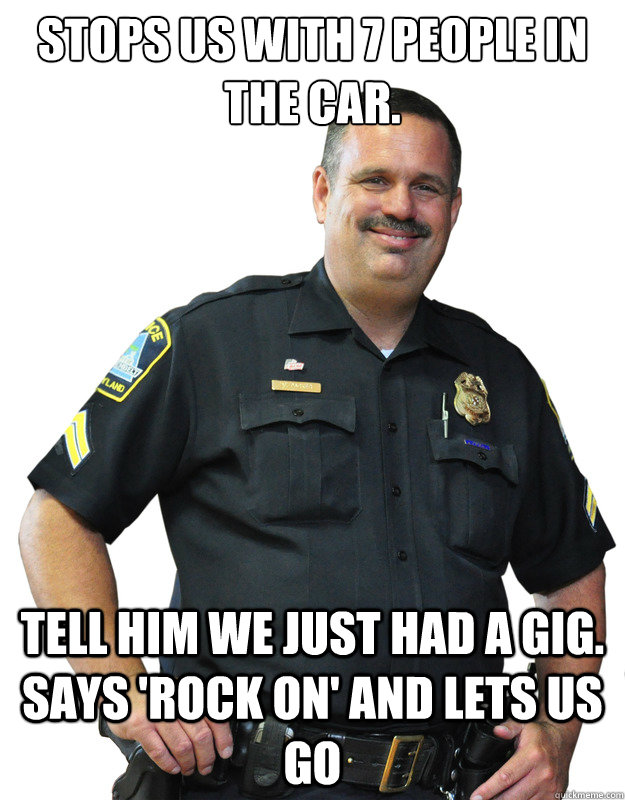 stops us with 7 people in the car. tell him we just had a gig. says 'rock on' and lets us go  Good Guy Cop