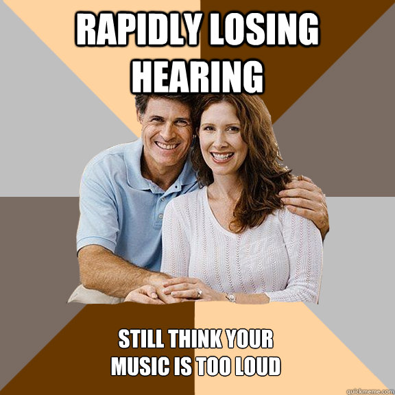 rapidly losing hearing still think your 
music is too loud  Scumbag Parents