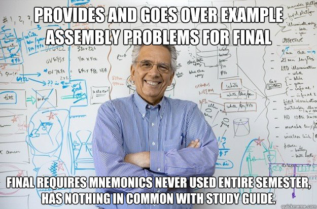 Provides and goes over example assembly problems for final Final requires mnemonics never used entire semester, has nothing in common with study guide. - Provides and goes over example assembly problems for final Final requires mnemonics never used entire semester, has nothing in common with study guide.  Engineering Professor