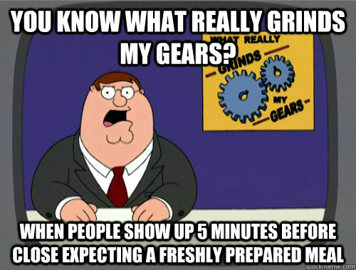 you know what really grinds my gears? When people show up 5 minutes before close expecting a freshly prepared meal  You know what really grinds my gears