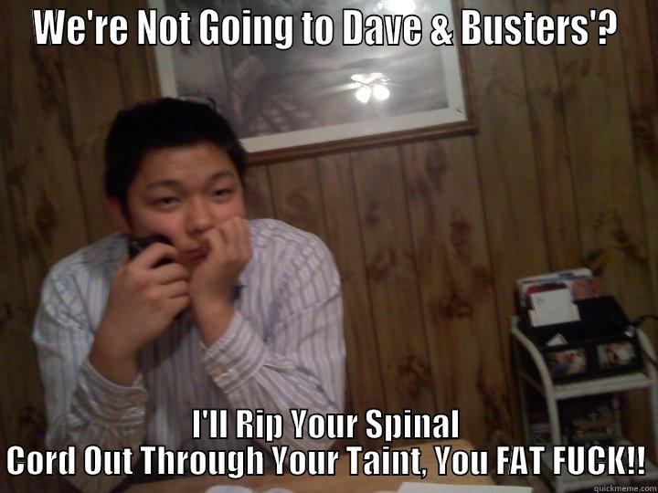 WE'RE NOT GOING TO DAVE & BUSTERS'? I'LL RIP YOUR SPINAL CORD OUT THROUGH YOUR TAINT, YOU FAT FUCK!! Misc