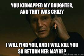 YOU KIDNAPPED MY DAUGHTER,
AND THAT WAS CRAZY I WILL FIND YOU, AND I WILL KILL YOU
SO RETURN HER MAYBE?  Taken call me maybe