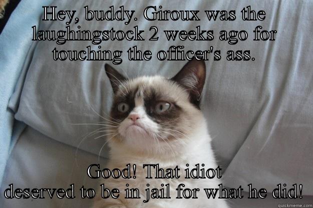 HEY, BUDDY. GIROUX WAS THE LAUGHINGSTOCK 2 WEEKS AGO FOR TOUCHING THE OFFICER'S ASS. GOOD! THAT IDIOT DESERVED TO BE IN JAIL FOR WHAT HE DID! Grumpy Cat