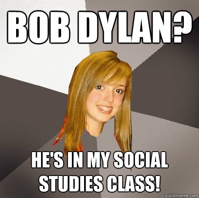 Bob dylan? he's in my social studies class!  Musically Oblivious 8th Grader