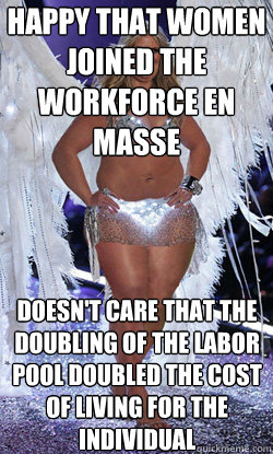 happy that women joined the workforce en masse doesn't care that the doubling of the labor pool doubled the cost of living for the individual  Typical American Woman