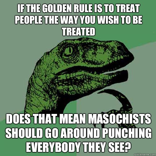 if the golden rule is to treat people the way you wish to be treated Does that mean masochists should go around punching everybody they see? - if the golden rule is to treat people the way you wish to be treated Does that mean masochists should go around punching everybody they see?  Philosoraptor