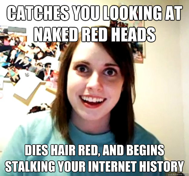 Catches you looking at naked red heads Dies hair red, and begins stalking your internet history  Overly Attached Girlfriend