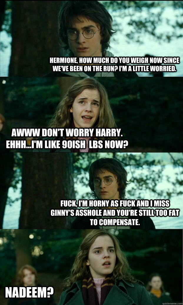 Hermione, how much do you weigh now since we've been on the run? I'm a little worried. Awww don't worry Harry. Ehhh...I'm like 90ish  lbs now? Fuck, I'm horny as fuck and I miss Ginny's asshole and you're still too fat to compensate.  Nadeem?  Horny Harry