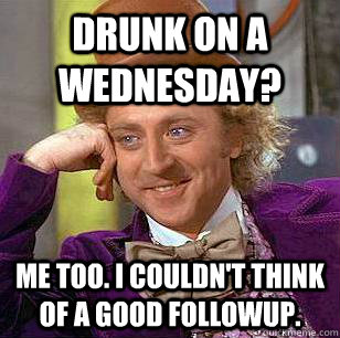 drunk on a wednesday? me too. i couldn't think of a good followup.  Condescending Wonka