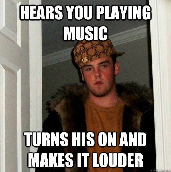 Hears you playing music turns his on and makes it louder - Hears you playing music turns his on and makes it louder  Scumbag Steve