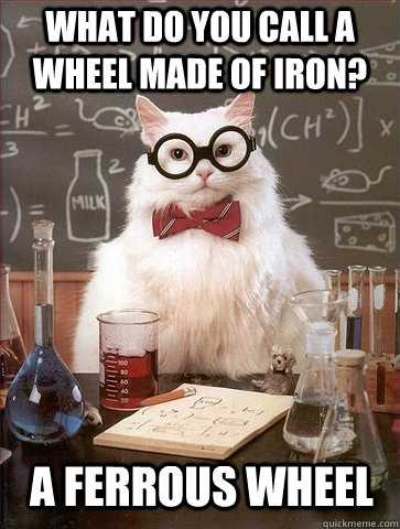 What do you call a wheel made of iron? A ferrous wheel  Chemistry Cat