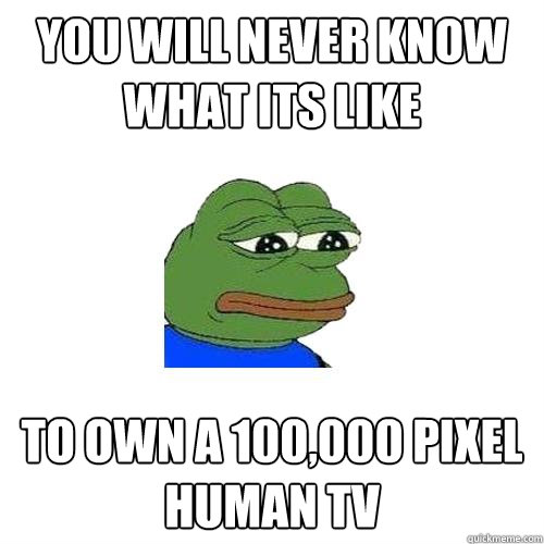 You will never know what its like  to own a 100,000 pixel human TV  Sad Frog