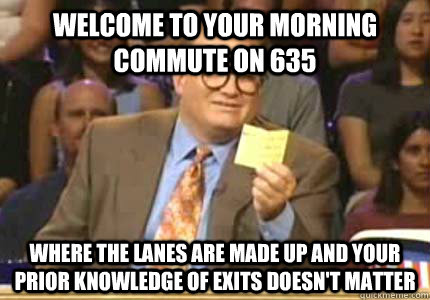 WELCOME TO your morning commute on 635 Where the lanes are made up and your prior knowledge of exits doesn't matter  Whose Line