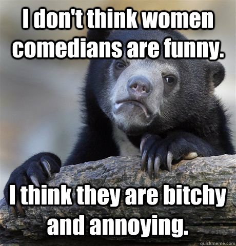 I don't think women comedians are funny. I think they are bitchy and annoying.   Confession Bear