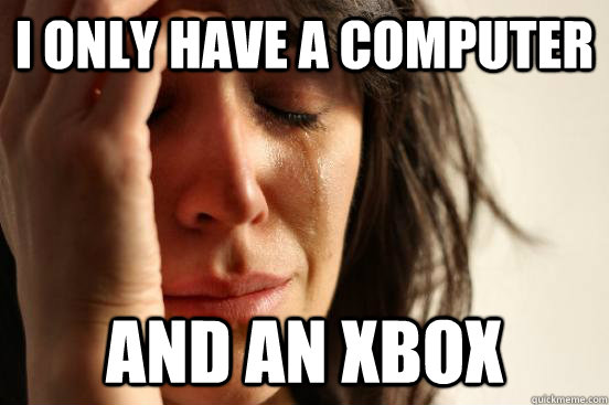 I only have a computer and an xbox  First World Problems