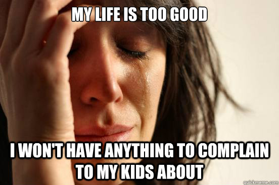 My life is too good I won't have anything to complain to my kids about  First World Problems