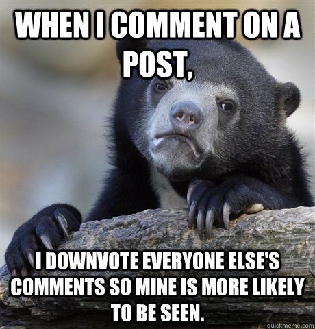 When I comment on a post, I downvote everyone else's comments so mine is more likely to be seen.   Confession Bear