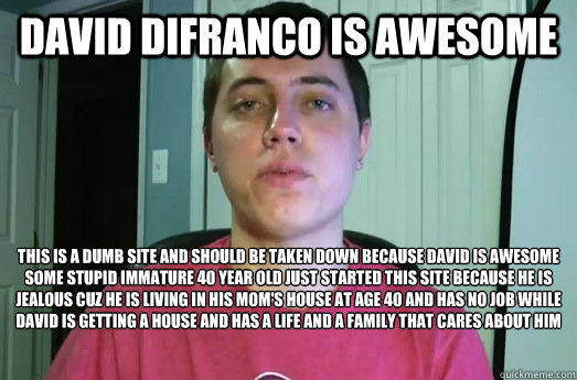 David Difranco is awesome  This is a dumb site and should be taken down because david is awesome 
some stupid immature 40 year old just started this site because he is jealous cuz he is living in his mom's house at age 40 and has no job while david is get  